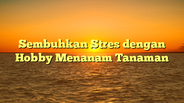 Sembuhkan Stres dengan Hobby Menanam Tanaman