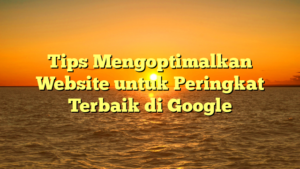 Tips Mengoptimalkan Website untuk Peringkat Terbaik di Google