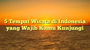 5 Tempat Wisata di Indonesia yang Wajib Kamu Kunjungi