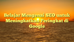 Belajar Mengenai SEO untuk Meningkatkan Peringkat di Google