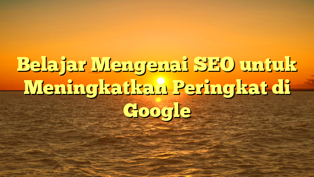 Belajar Mengenai SEO untuk Meningkatkan Peringkat di Google