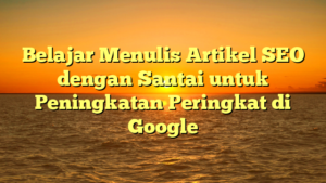 Belajar Menulis Artikel SEO dengan Santai untuk Peningkatan Peringkat di Google