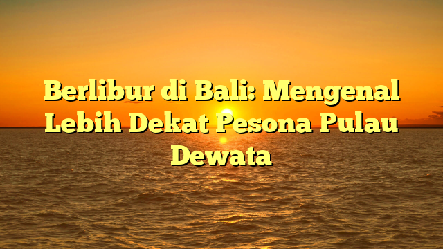 Berlibur di Bali: Mengenal Lebih Dekat Pesona Pulau Dewata