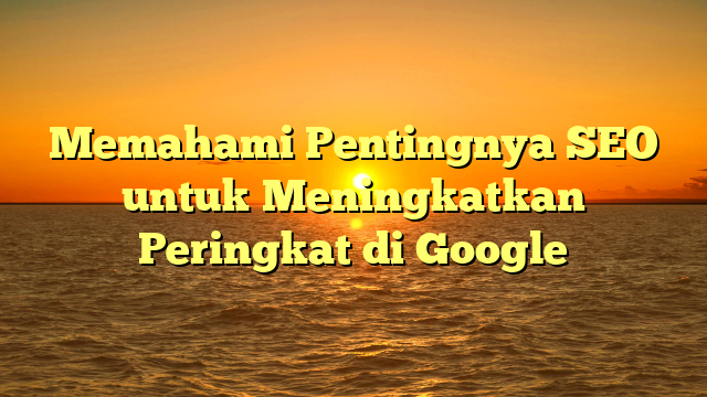 Memahami Pentingnya SEO untuk Meningkatkan Peringkat di Google