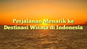 Perjalanan Menarik ke Destinasi Wisata di Indonesia