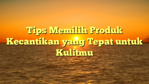 Tips Memilih Produk Kecantikan yang Tepat untuk Kulitmu