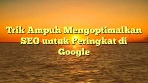 Trik Ampuh Mengoptimalkan SEO untuk Peringkat di Google