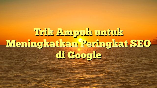 Trik Ampuh untuk Meningkatkan Peringkat SEO di Google